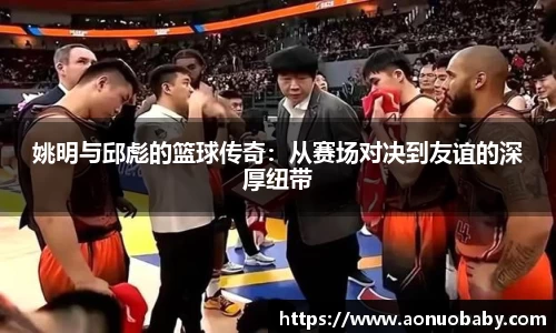 姚明与邱彪的篮球传奇：从赛场对决到友谊的深厚纽带